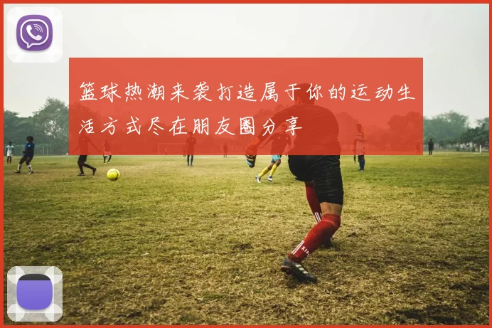 篮球热潮来袭打造属于你的运动生活方式尽在朋友圈分享