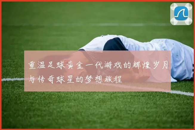重温足球黄金一代游戏的辉煌岁月与传奇球星的梦想旅程