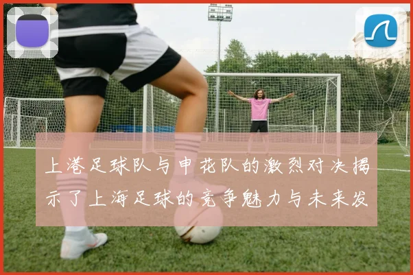 上港足球队与申花队的激烈对决揭示了上海足球的竞争魅力与未来发展潜力