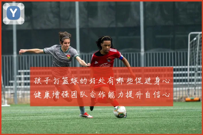 孩子打篮球的好处有哪些促进身心健康增强团队合作能力提升自信心和社交技巧