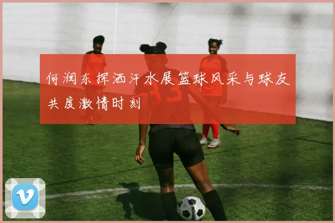 何润东挥洒汗水展篮球风采与球友共度激情时刻