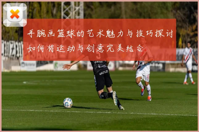 手腕画篮球的艺术魅力与技巧探讨如何将运动与创意完美结合