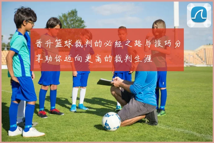 晋升篮球裁判的必经之路与技巧分享助你迈向更高的裁判生涯