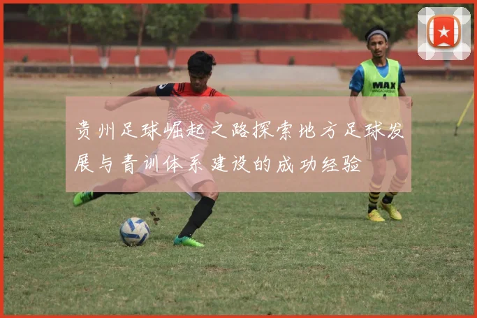贵州足球崛起之路探索地方足球发展与青训体系建设的成功经验