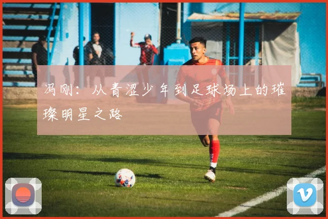 冯刚：从青涩少年到足球场上的璀璨明星之路