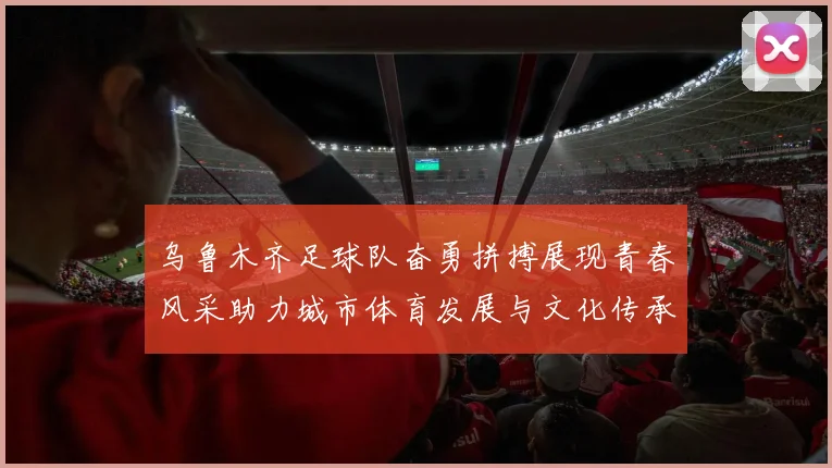 乌鲁木齐足球队奋勇拼搏展现青春风采助力城市体育发展与文化传承
