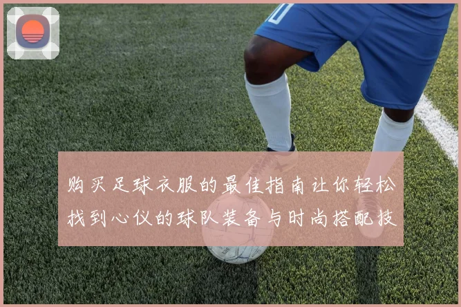 购买足球衣服的最佳指南让你轻松找到心仪的球队装备与时尚搭配技巧
