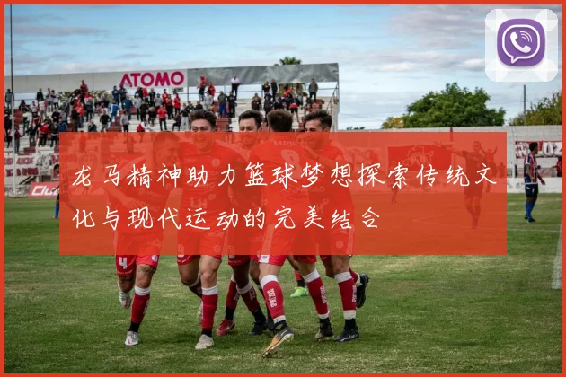 龙马精神助力篮球梦想探索传统文化与现代运动的完美结合